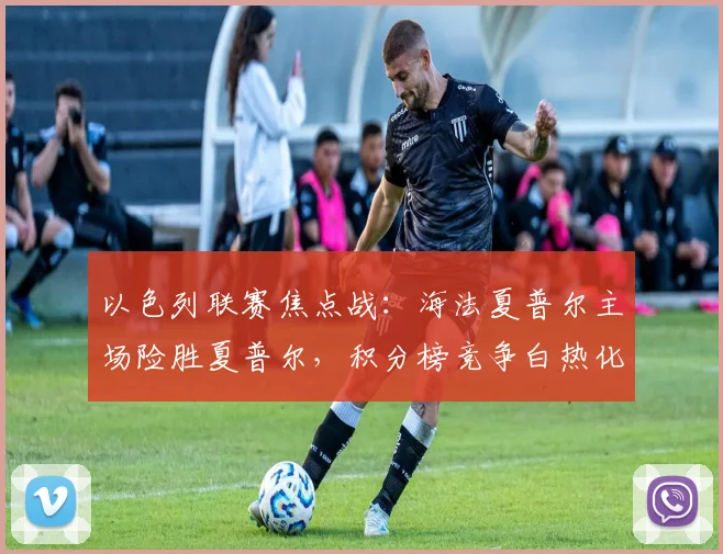 以色列联赛焦点战：海法夏普尔主场险胜夏普尔，积分榜竞争白热化