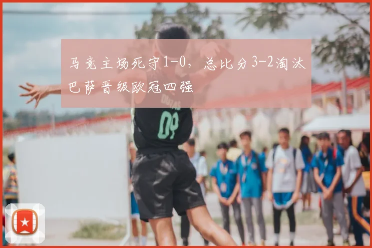 马竞主场死守1-0，总比分3-2淘汰巴萨晋级欧冠四强