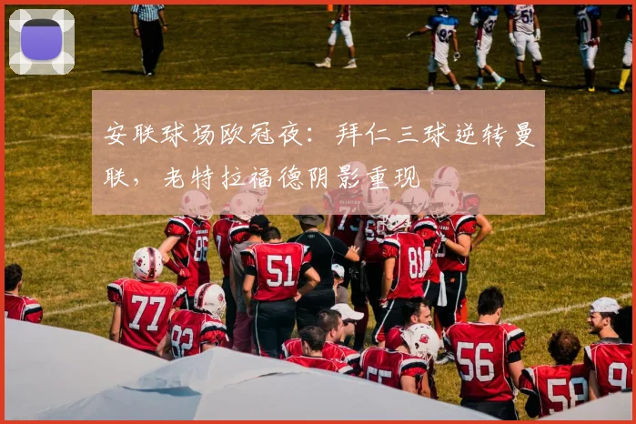 安联球场欧冠夜:拜仁三球逆转曼联,老特拉福德阴影重现