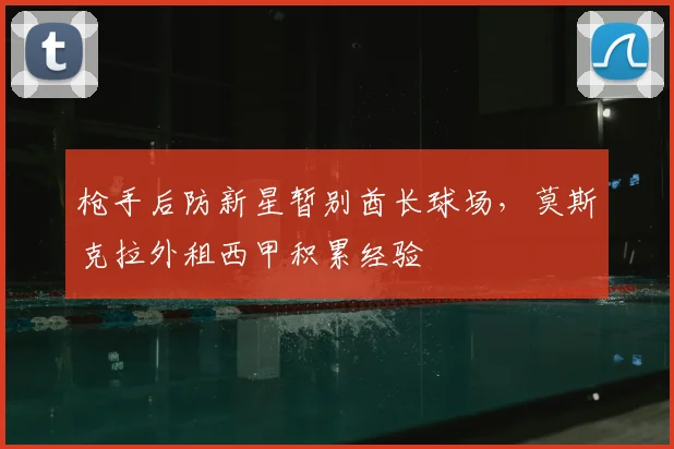 枪手后防新星暂别酋长球场，莫斯克拉外租西甲积累经验