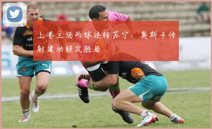 上港主场两球逆转苏宁，奥斯卡传射建功锁定胜局