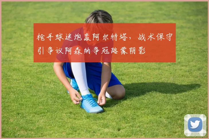 枪手球迷炮轰阿尔特塔，战术保守引争议阿森纳争冠路蒙阴影