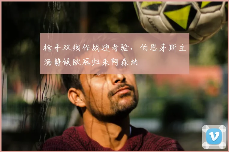 枪手双线作战迎考验，伯恩茅斯主场静候欧冠归来阿森纳