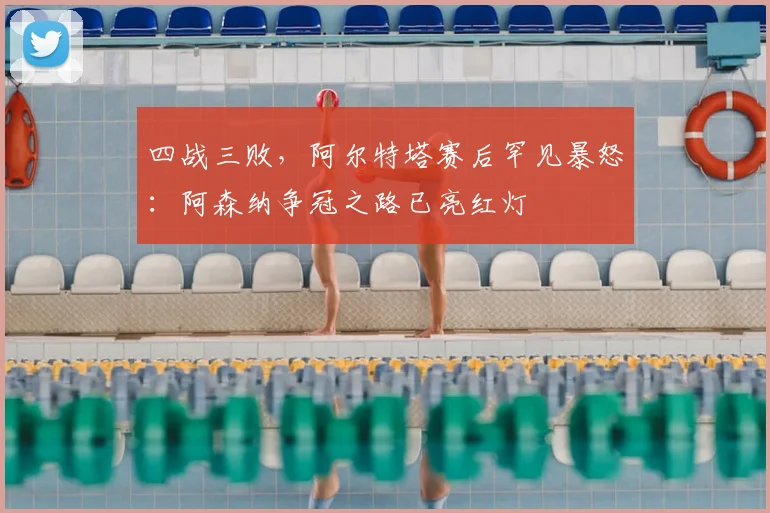 四战三败，阿尔特塔赛后罕见暴怒：阿森纳争冠之路已亮红灯