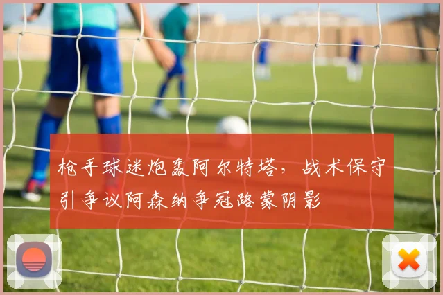 枪手球迷炮轰阿尔特塔，战术保守引争议阿森纳争冠路蒙阴影