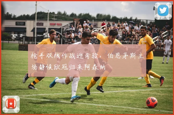枪手双线作战迎考验，伯恩茅斯主场静候欧冠归来阿森纳