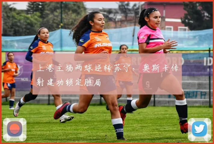 上港主场两球逆转苏宁，奥斯卡传射建功锁定胜局