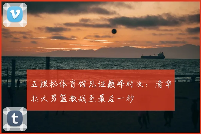 五棵松体育馆见证巅峰对决，清华北大男篮激战至最后一秒